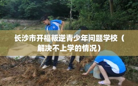 长沙市开福叛逆青少年问题学校（解决不上学的情况）