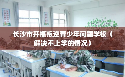 长沙市开福叛逆青少年问题学校（解决不上学的情况）