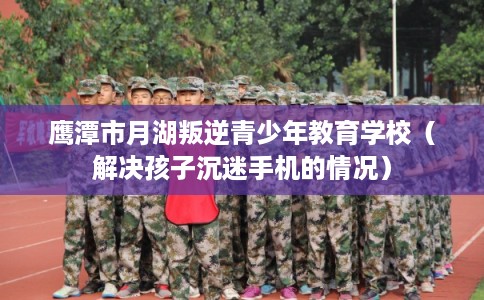 鹰潭市月湖叛逆青少年教育学校（解决孩子沉迷手机的情况）
