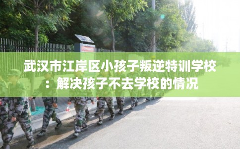 武汉市江岸区小孩子叛逆特训学校：解决孩子不去学校的情况