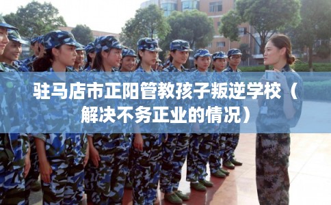 驻马店市正阳管教孩子叛逆学校（解决不务正业的情况）