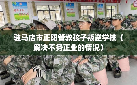 驻马店市正阳管教孩子叛逆学校（解决不务正业的情况）