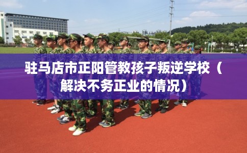 驻马店市正阳管教孩子叛逆学校（解决不务正业的情况）
