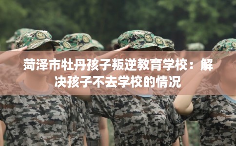 菏泽市牡丹孩子叛逆教育学校：解决孩子不去学校的情况