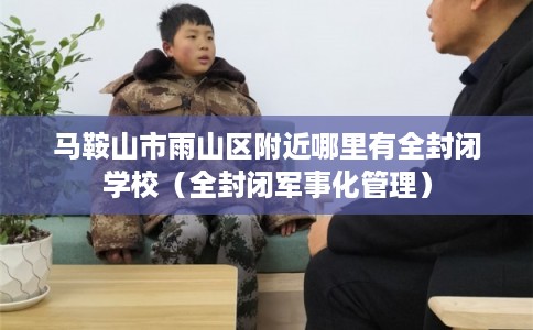 马鞍山市雨山区附近哪里有全封闭学校（全封闭军事化管理）