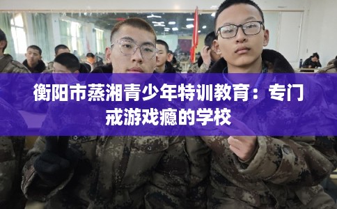 衡阳市蒸湘青少年特训教育：专门戒游戏瘾的学校