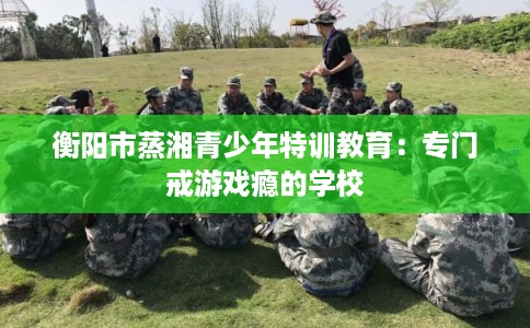 衡阳市蒸湘青少年特训教育：专门戒游戏瘾的学校