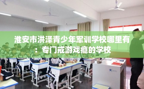 淮安市洪泽青少年军训学校哪里有：专门戒游戏瘾的学校