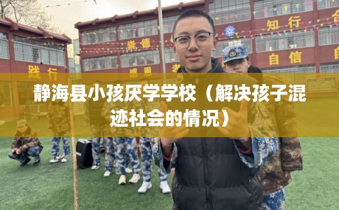 静海县小孩厌学学校（解决孩子混迹社会的情况）
