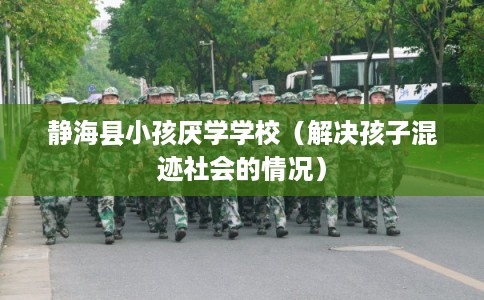 静海县小孩厌学学校（解决孩子混迹社会的情况）