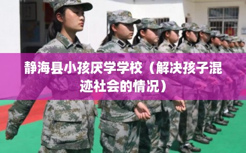 静海县小孩厌学学校（解决孩子混迹社会的情况）