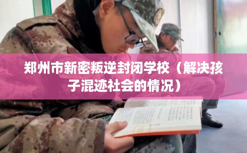 郑州市新密叛逆封闭学校（解决孩子混迹社会的情况）