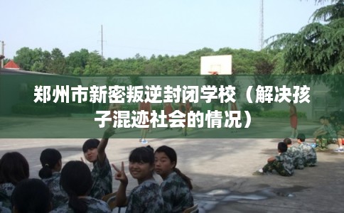 郑州市新密叛逆封闭学校（解决孩子混迹社会的情况）