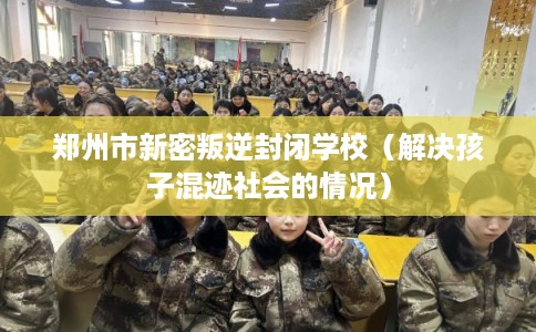 郑州市新密叛逆封闭学校（解决孩子混迹社会的情况）