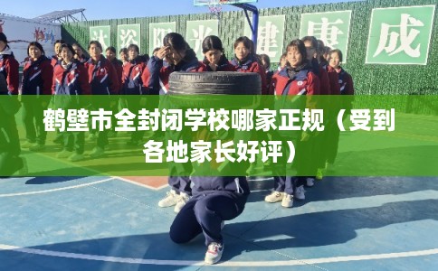 鹤壁市全封闭学校哪家正规（受到各地家长好评）