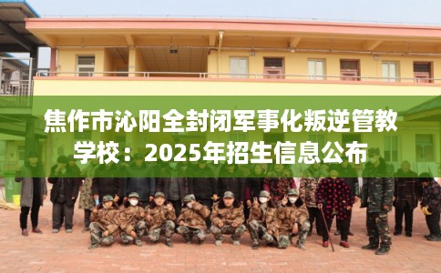 焦作市沁阳全封闭军事化叛逆管教学校：2025年招生信息公布