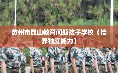 苏州市昆山教育问题孩子学校（培养独立能力）