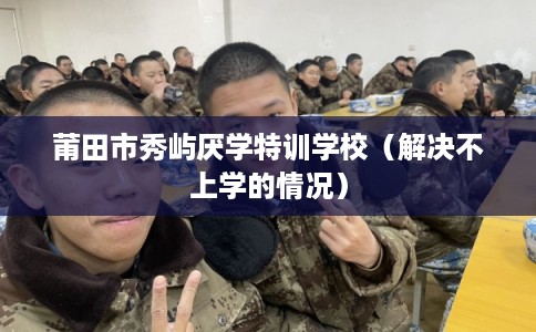 莆田市秀屿厌学特训学校（解决不上学的情况）