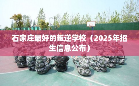 石家庄最好的叛逆学校（2025年招生信息公布）