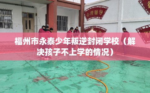 福州市永泰少年叛逆封闭学校（解决孩子不上学的情况）