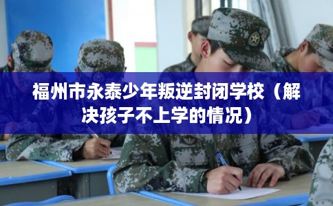 福州市永泰少年叛逆封闭学校（解决孩子不上学的情况）