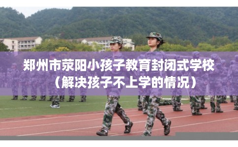 郑州市荥阳小孩子教育封闭式学校（解决孩子不上学的情况）