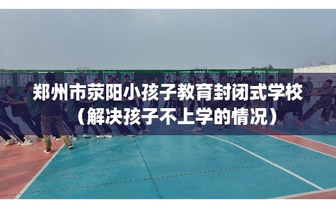 郑州市荥阳小孩子教育封闭式学校（解决孩子不上学的情况）