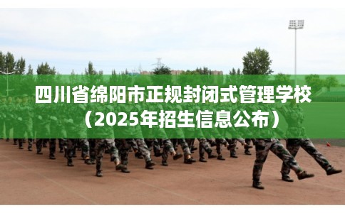 四川省绵阳市正规封闭式管理学校（2025年招生信息公布）