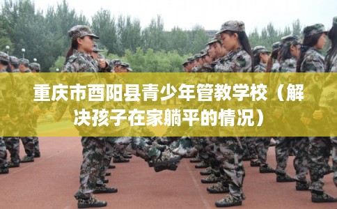 重庆市酉阳县青少年管教学校（解决孩子在家躺平的情况）