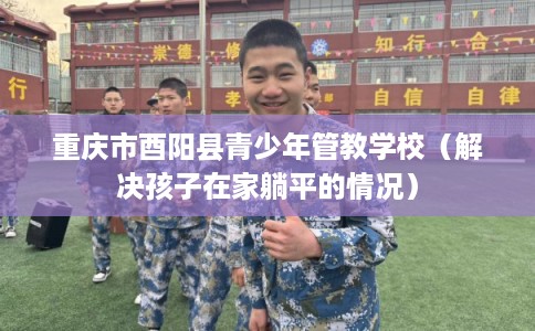 重庆市酉阳县青少年管教学校（解决孩子在家躺平的情况）