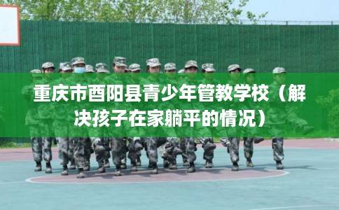 重庆市酉阳县青少年管教学校（解决孩子在家躺平的情况）