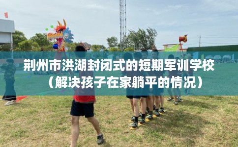 荆州市洪湖封闭式的短期军训学校（解决孩子在家躺平的情况）