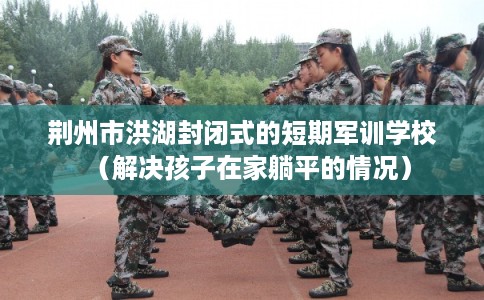 荆州市洪湖封闭式的短期军训学校（解决孩子在家躺平的情况）