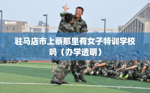 驻马店市上蔡那里有女子特训学校吗（办学透明）
