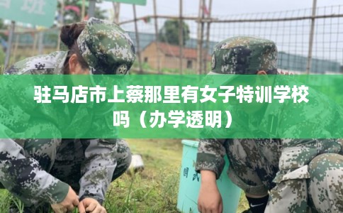驻马店市上蔡那里有女子特训学校吗（办学透明）