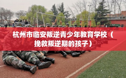 杭州市临安叛逆青少年教育学校（挽救叛逆期的孩子）