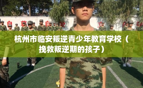杭州市临安叛逆青少年教育学校（挽救叛逆期的孩子）