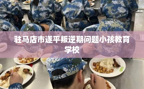 驻马店市遂平叛逆期问题小孩教育学校