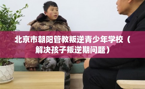 北京市朝阳管教叛逆青少年学校（解决孩子叛逆期问题）