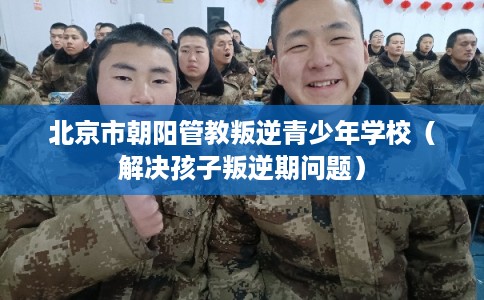北京市朝阳管教叛逆青少年学校（解决孩子叛逆期问题）