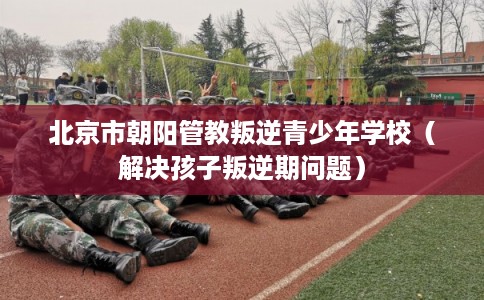 北京市朝阳管教叛逆青少年学校（解决孩子叛逆期问题）