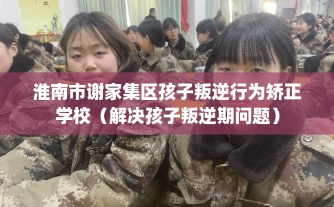 淮南市谢家集区孩子叛逆行为矫正学校（解决孩子叛逆期问题）
