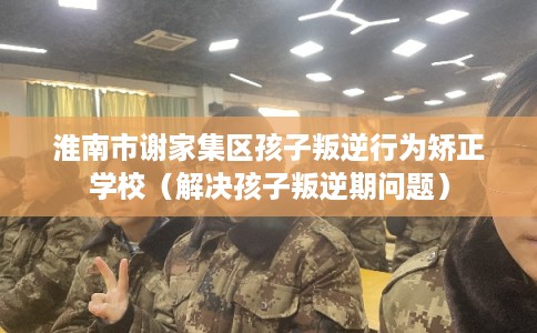 淮南市谢家集区孩子叛逆行为矫正学校（解决孩子叛逆期问题）