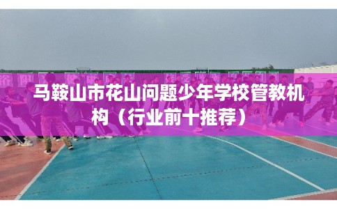 马鞍山市花山问题少年学校管教机构（行业前十推荐）