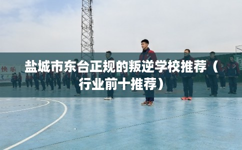 盐城市东台正规的叛逆学校推荐（行业前十推荐）