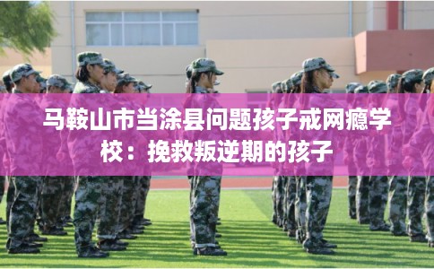 马鞍山市当涂县问题孩子戒网瘾学校：挽救叛逆期的孩子