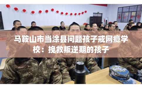 马鞍山市当涂县问题孩子戒网瘾学校：挽救叛逆期的孩子
