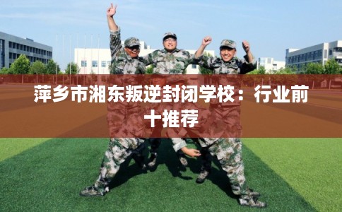 萍乡市湘东叛逆封闭学校：行业前十推荐