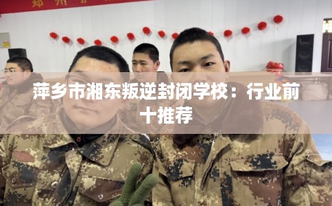 萍乡市湘东叛逆封闭学校：行业前十推荐