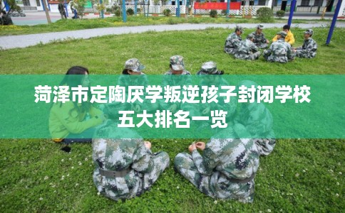 菏泽市定陶厌学叛逆孩子封闭学校五大排名一览